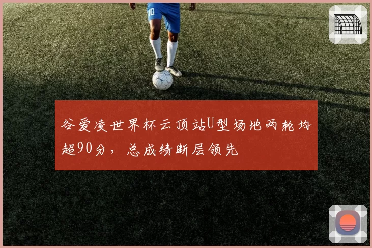 谷爱凌世界杯云顶站U型场地两轮均超90分,总成绩断层领先