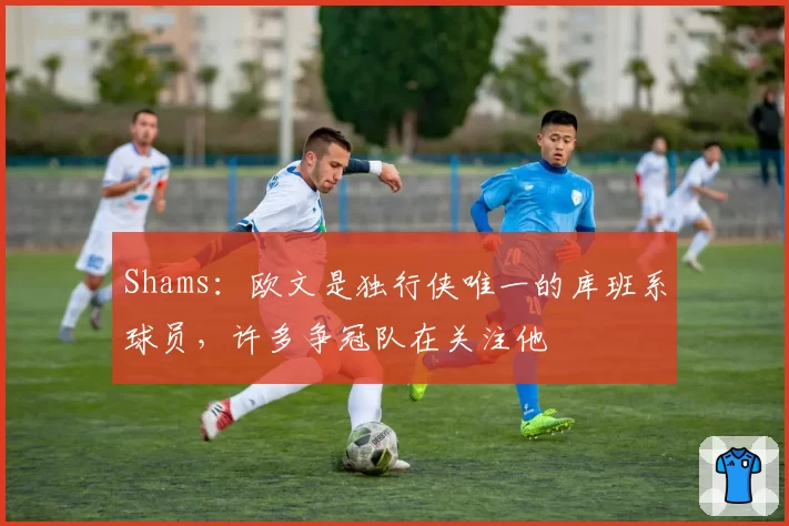 Shams：欧文是独行侠唯一的库班系球员，许多争冠队在关注他