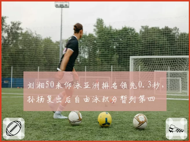 刘湘50米仰泳亚洲排名领先0.3秒,孙杨复出后自由泳积分暂列第四